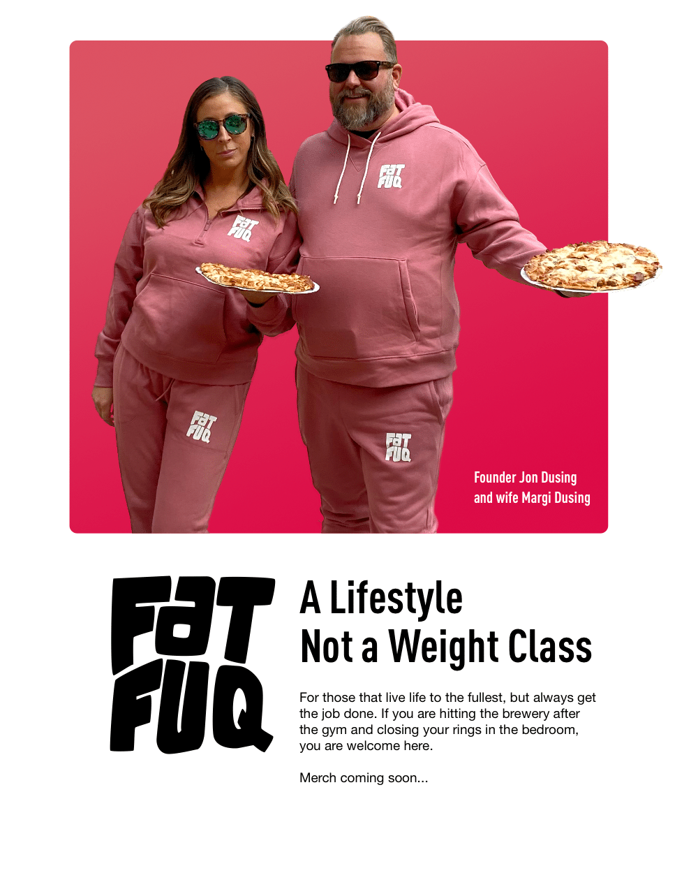 FAT FUQ - A Lifestyle, Not a Weight Class. For those that live life to the fullest, but always get the job done. If you are hitting the brewery after the gym and closing your rings in the bedroom, you are welcome here. Merch coming soon...